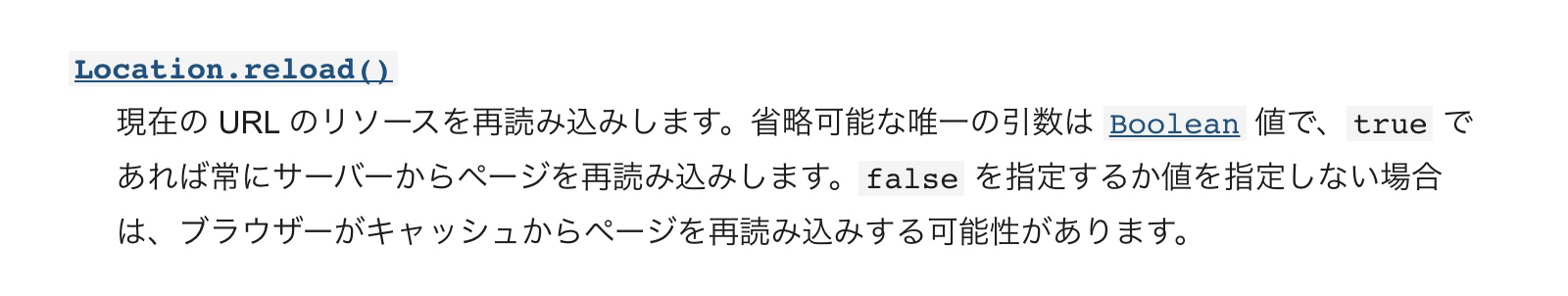 現在の URL のリソースを再読み込みします。省略可能な唯一の引数は Boolean 値で、true であれば常にサーバーからページを再読み込みします。false を指定するか値を指定しない場合は、ブラウザーがキャッシュからページを再読み込みする可能性があります。