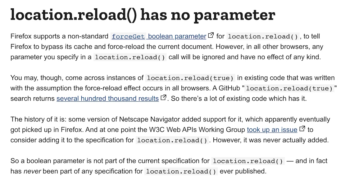 location.reload() has no parameterFirefox supports a non-standard forceGet boolean parameter for location.reload(), to tell Firefox to bypass its cache and force-reload the current document. However, in all other browsers, any parameter you specify in a location.reload() call will be ignored and have no effect of any kind.You may, though, come across instances of location.reload(true) in existing code that was written with the assumption the force-reload effect occurs in all browsers. A GitHub "location.reload(true)" search returns several hundred thousand results. So there’s a lot of existing code which has it.The history of it is: some version of Netscape Navigator added support for it, which apparently eventually got picked up in Firefox. And at one point the W3C Web APIs Working Group took up an issue to consider adding it to the specification for location.reload(). However, it was never actually added.So a boolean parameter is not part of the current specification for location.reload() — and in fact has never been part of any specification for location.reload() ever published.
